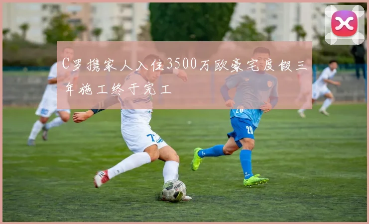 C罗携家人入住3500万欧豪宅度假三年施工终于完工