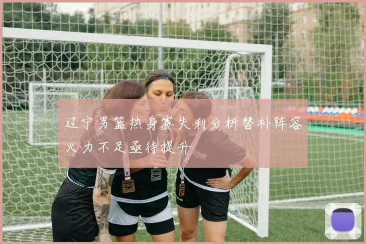 辽宁男篮热身赛失利分析替补阵容火力不足亟待提升