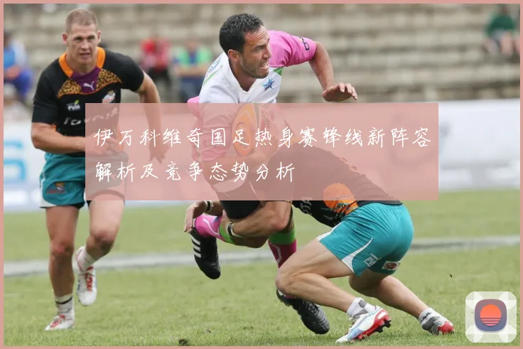 伊万科维奇国足热身赛锋线新阵容解析及竞争态势分析