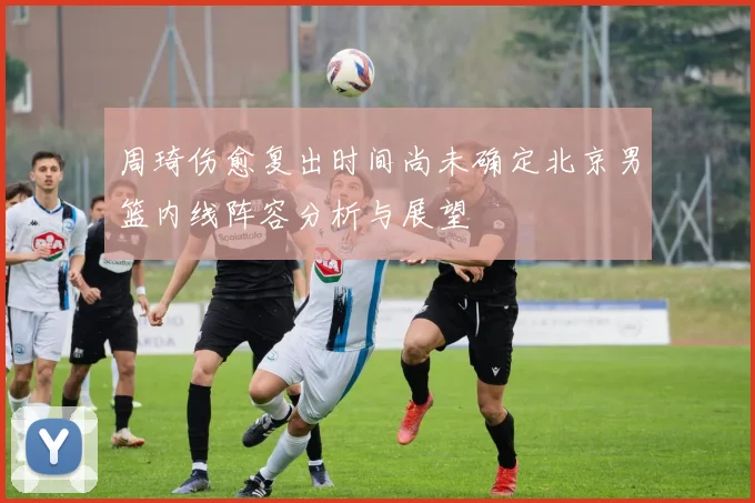 周琦伤愈复出时间尚未确定北京男篮内线阵容分析与展望