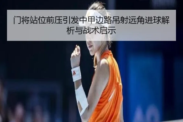 门将站位前压引发中甲边路吊射远角进球解析与战术启示